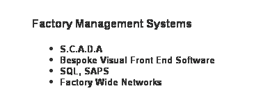 Text Box: Factory Management Systems
S.C.A.D.A
Bespoke Visual Front End Software
SQL, SAPS
Factory Wide Networks
&nbsp;
